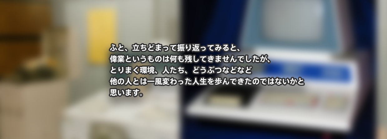 ふと、立ちどまって振り返ってみると、 偉業というものは何も残してきませんでしたが、 とりまく環境、人たち、どうぶつなどなど 他の人とは一風変わった人生を歩んできたのではないかと 思います。