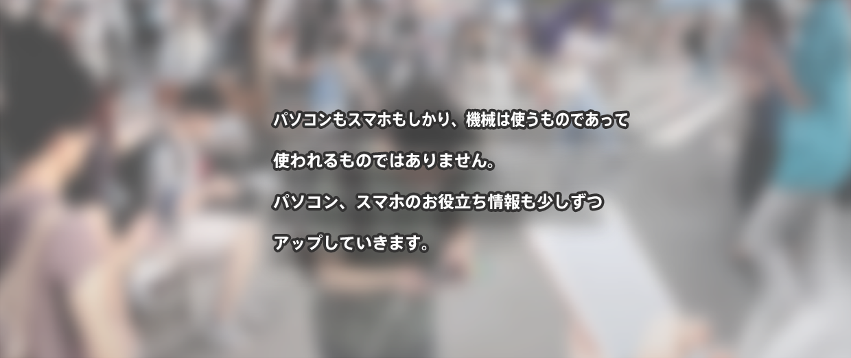 パソコンもスマホもしかり、機械は使うものであって 使われるものではありません。 パソコン、スマホのお役立ち情報も少しずつ アップしていきます。