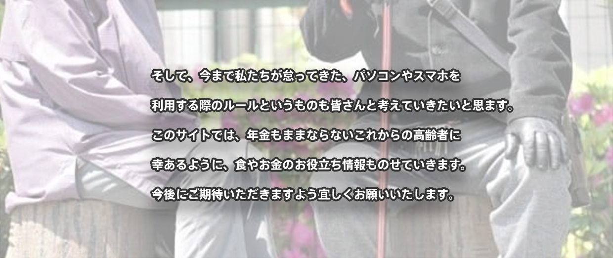 そして、今まで私たちが怠ってきた、パソコンやスマホを 利用する際のルールというものも皆さんと考えていきたいと思ます。 このサイトでは、年金もままならないこれからの高齢者に 幸あるように、食やお金のお役立ち情報ものせていきます。 今後にご期待いただきますよう宜しくお願いいたします。